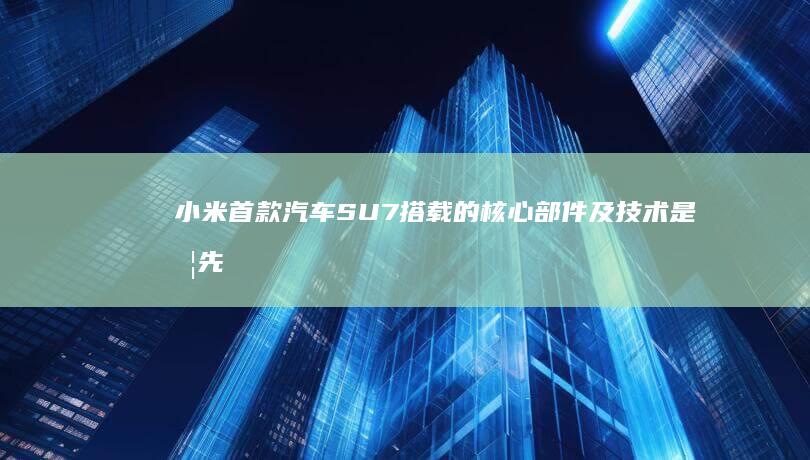 小米首款汽车 SU7 搭载的核心部件及技术是否先进？有哪些值得关注的点？